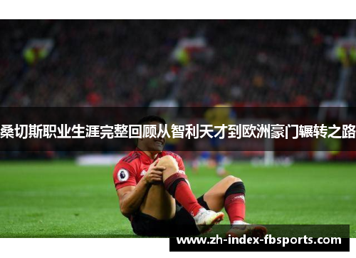 桑切斯职业生涯完整回顾从智利天才到欧洲豪门辗转之路