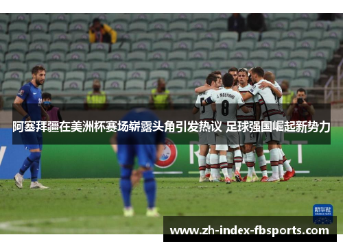 阿塞拜疆在美洲杯赛场崭露头角引发热议 足球强国崛起新势力