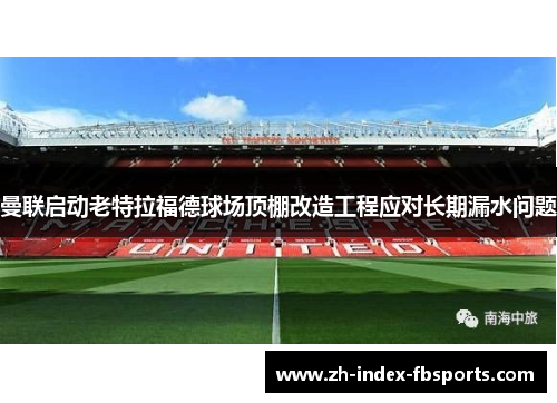 曼联启动老特拉福德球场顶棚改造工程应对长期漏水问题