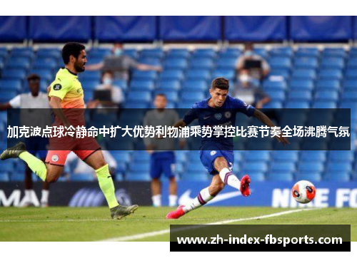 加克波点球冷静命中扩大优势利物浦乘势掌控比赛节奏全场沸腾气氛 加克波点球冷静命中扩大优势利物浦乘势掌控比赛节奏全场沸腾气氛